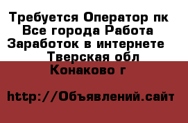 Требуется Оператор пк - Все города Работа » Заработок в интернете   . Тверская обл.,Конаково г.